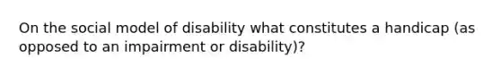 On the social model of disability what constitutes a handicap (as opposed to an impairment or disability)?