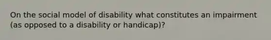 On the social model of disability what constitutes an impairment (as opposed to a disability or handicap)?