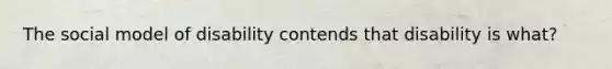The social model of disability contends that disability is what?