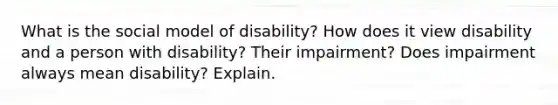 What is the social model of disability? How does it view disability and a person with disability? Their impairment? Does impairment always mean disability? Explain.