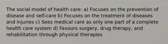 The social model of health care: a) Focuses on the prevention of disease and self-care b) Focuses on the treatment of diseases and injuries c) Sees medical care as only one part of a complete health care system d) Favours surgery, drug therapy, and rehabilitation through physical therapies