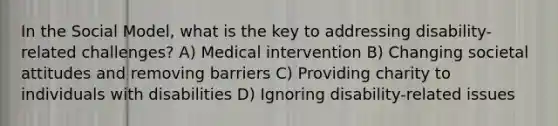 In the Social Model, what is the key to addressing disability-related challenges? A) Medical intervention B) Changing societal attitudes and removing barriers C) Providing charity to individuals with disabilities D) Ignoring disability-related issues