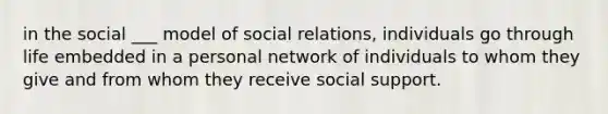 in the social ___ model of social relations, individuals go through life embedded in a personal network of individuals to whom they give and from whom they receive social support.