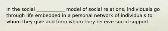 In the social ____________ model of social relations, individuals go through life embedded in a personal network of individuals to whom they give and form whom they receive social support.