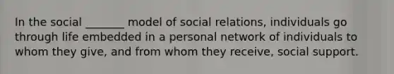 In the social _______ model of social relations, individuals go through life embedded in a personal network of individuals to whom they give, and from whom they receive, social support.