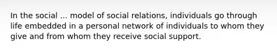 In the social ... model of social relations, individuals go through life embedded in a personal network of individuals to whom they give and from whom they receive social support.