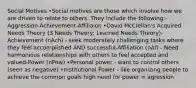 Social Motives •Social motives are those which involve how we are driven to relate to others. They include the following:-Aggression-Achievement-Affiliaion •David McClellan's Acquired Needs Theory (3 Needs Theory; Learned Needs Theory)-Achievement (nAch) - seek moderately challenging tasks where they feel accomplished AND successful-Affiliation (nAf) - Need harmonious relationships with others to feel accepted and valued-Power (nPow) •Personal power - want to control others (seen as negative) •Institutional Power - like organizing people to achieve the common goals high need for power = agression