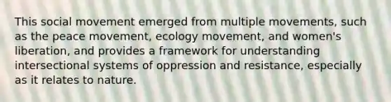 This social movement emerged from multiple movements, such as the peace movement, ecology movement, and women's liberation, and provides a framework for understanding intersectional systems of oppression and resistance, especially as it relates to nature.