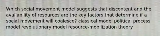 Which social movement model suggests that discontent and the availability of resources are the key factors that determine if a social movement will coalesce? classical model political process model revolutionary model resource-mobilization theory