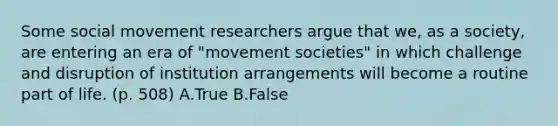 Some social movement researchers argue that we, as a society, are entering an era of "movement societies" in which challenge and disruption of institution arrangements will become a routine part of life. (p. 508) A.True B.False