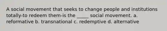 A social movement that seeks to change people and institutions totally-to redeem them-is the _____ social movement. a. reformative b. transnational c. redemptive d. alternative