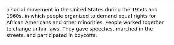 a social movement in the United States during the 1950s and 1960s, in which people organized to demand equal rights for African Americans and other minorities. People worked together to change unfair laws. They gave speeches, marched in the streets, and participated in boycotts.