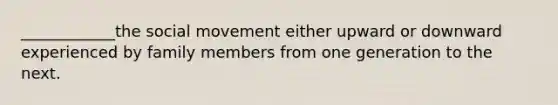 ____________the social movement either upward or downward experienced by family members from one generation to the next.