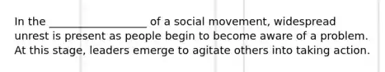 In the __________________ of a social movement, widespread unrest is present as people begin to become aware of a problem. At this stage, leaders emerge to agitate others into taking action.