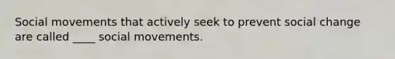 Social movements that actively seek to prevent social change are called ____ social movements.