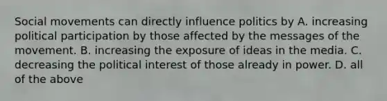 Social movements can directly influence politics by A. increasing political participation by those affected by the messages of the movement. B. increasing the exposure of ideas in the media. C. decreasing the political interest of those already in power. D. all of the above