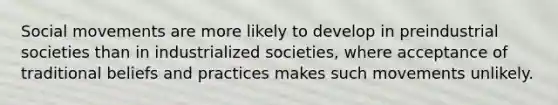 <a href='https://www.questionai.com/knowledge/kAXd22OR9c-social-movements' class='anchor-knowledge'>social movements</a> are more likely to develop in preindustrial societies than in industrialized societies, where acceptance of traditional beliefs and practices makes such movements unlikely.