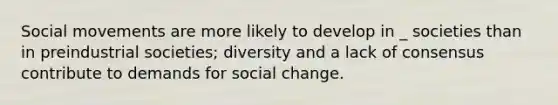 Social movements are more likely to develop in _ societies than in preindustrial societies; diversity and a lack of consensus contribute to demands for social change.