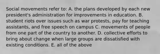 Social movements refer to: A. the plans developed by each new president's administration for improvements in education. B. student riots over issues such as war protests, pay for teaching assistants, and free speech on campus C. movements of people from one part of the country to another. D. collective efforts to bring about change when large groups are dissatisfied with existing conditions. E. all of the above