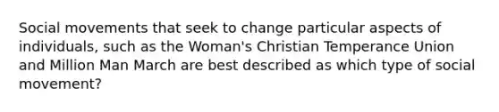 Social movements that seek to change particular aspects of individuals, such as the Woman's Christian Temperance Union and Million Man March are best described as which type of social movement?