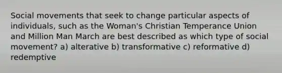 Social movements that seek to change particular aspects of individuals, such as the Woman's Christian Temperance Union and Million Man March are best described as which type of social movement? a) alterative b) transformative c) reformative d) redemptive