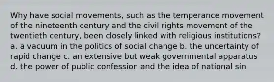 Why have social movements, such as the temperance movement of the nineteenth century and the civil rights movement of the twentieth century, been closely linked with religious institutions? a. a vacuum in the politics of social change b. the uncertainty of rapid change c. an extensive but weak governmental apparatus d. the power of public confession and the idea of national sin