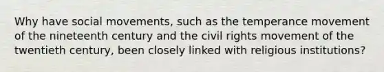 Why have <a href='https://www.questionai.com/knowledge/kAXd22OR9c-social-movements' class='anchor-knowledge'>social movements</a>, such as the temperance movement of the nineteenth century and <a href='https://www.questionai.com/knowledge/kwq766eC44-the-civil-rights-movement' class='anchor-knowledge'>the civil rights movement</a> of the twentieth century, been closely linked with religious institutions?