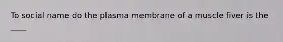 To social name do the plasma membrane of a muscle fiver is the ____