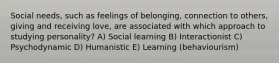 Social needs, such as feelings of belonging, connection to others, giving and receiving love, are associated with which approach to studying personality? A) Social learning B) Interactionist C) Psychodynamic D) Humanistic E) Learning (behaviourism)