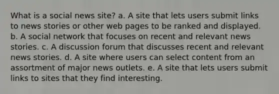 What is a social news site?​ a. ​A site that lets users submit links to news stories or other web pages to be ranked and displayed. b. ​A social network that focuses on recent and relevant news stories. c. ​A discussion forum that discusses recent and relevant news stories. d. ​A site where users can select content from an assortment of major news outlets. e. ​A site that lets users submit links to sites that they find interesting.