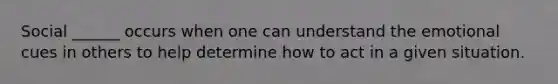 Social ______ occurs when one can understand the emotional cues in others to help determine how to act in a given situation.