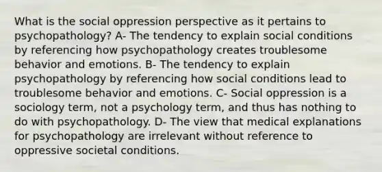 What is the social oppression perspective as it pertains to psychopathology? A- The tendency to explain social conditions by referencing how psychopathology creates troublesome behavior and emotions. B- The tendency to explain psychopathology by referencing how social conditions lead to troublesome behavior and emotions. C- Social oppression is a sociology term, not a psychology term, and thus has nothing to do with psychopathology. D- The view that medical explanations for psychopathology are irrelevant without reference to oppressive societal conditions.