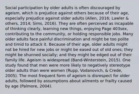 Social participation by older adults is often discouraged by ageism, which is prejudice against others because of their age, especially prejudice against older adults (Allen, 2016; Lawler & others, 2014; Sims, 2016). They are often perceived as incapable of thinking clearly, learning new things, enjoying Page 403sex, contributing to the community, or holding responsible jobs. Many older adults face painful discrimination and might be too polite and timid to attack it. Because of their age, older adults might not be hired for new jobs or might be eased out of old ones; they might be shunned socially; and they might be edged out of their family life. Ageism is widespread (Band-Winterstein, 2015). One study found that men were more likely to negatively stereotype older adults than were women (Rupp, Vodanovich, & Crede, 2005). The most frequent form of ageism is disrespect for older adults, followed by assumptions about ailments or frailty caused by age (Palmore, 2004).