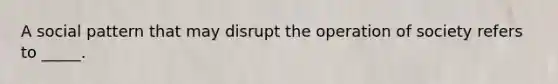 A social pattern that may disrupt the operation of society refers to _____.