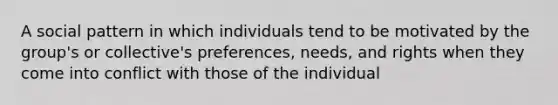 A social pattern in which individuals tend to be motivated by the group's or collective's preferences, needs, and rights when they come into conflict with those of the individual