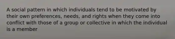 A social pattern in which individuals tend to be motivated by their own preferences, needs, and rights when they come into conflict with those of a group or collective in which the individual is a member