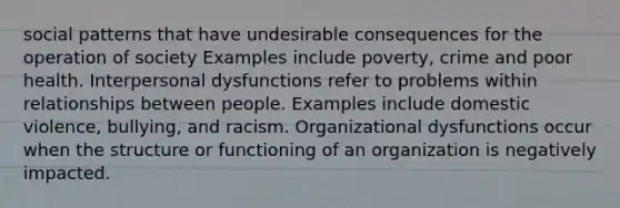 social patterns that have undesirable consequences for the operation of society Examples include poverty, crime and poor health. Interpersonal dysfunctions refer to problems within relationships between people. Examples include domestic violence, bullying, and racism. Organizational dysfunctions occur when the structure or functioning of an organization is negatively impacted.