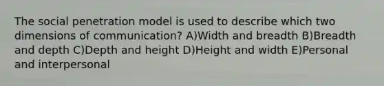 The social penetration model is used to describe which two dimensions of communication? A)Width and breadth B)Breadth and depth C)Depth and height D)Height and width E)Personal and interpersonal