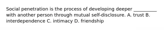 Social penetration is the process of developing deeper __________ with another person through mutual self-disclosure. A. trust B. interdependence C. intimacy D. friendship