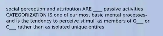 social perception and attribution ARE ____ passive activities CATEGORIZATION IS one of our most basic mental processes- and is the tendency to perceive stimuli as members of G___ or C___ rather than as isolated unique entires