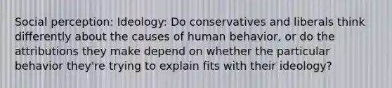 Social perception: Ideology: Do conservatives and liberals think differently about the causes of human behavior, or do the attributions they make depend on whether the particular behavior they're trying to explain fits with their ideology?