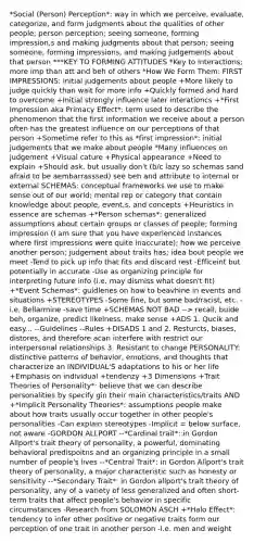 *Social (Person) Perception*: way in which we perceive, evaluate, categorize, and form judgments about the qualities of other people; person perception; seeing someone, forming impression,s and making judgments about that person; seeing someone, forming impressions, and making judgements about that person ***KEY TO FORMING ATTITUDES *Key to interactions; more imp than att and beh of others *How We Form Them: FIRST IMPRESSIONS: initial judgements about people +More likely to judge quickly than wait for more info +Quickly formed and hard to overcome +Initial strongly influence later interationcs +*First Impression aka Primacy Effect*: term used to describe the phenomenon that the first information we receive about a person often has the greatest influence on our perceptions of that person +Sometime refer to this as *first impression*: initial judgements that we make about people *Many influences on judgement +Visual cature +Physical appearance +Need to explain +Should ask, but usually don't (b/c lazy so schemas sand afraid to be aembarrasssed) see beh and attribute to internal or external SCHEMAS: conceptual frameworks we use to make sense out of our world; mental rep or category that contain knowledge about people, event,s, and concepts +Heuristics in essence are schemas +*Person schemas*: generalized assumptions about certain groups or classes of people; forming impression (I am sure that you have experienced instances where first impressions were quite inaccurate); how we perceive another person; judgement about traits has; idea bout people we meet -Tend to pick up info that fits and discard rest -Efficeint but potentially in accurate -Use as organizing principle for interpreting future info (i.e. may dismiss what doesn't fit) +*Event Schemas*: guidlenes on how to beavhine in events and situations +STEREOTYPES -Some fine, but some bad/racist, etc. -i.e. Bellarmine -save time +SCHEMAS NOT BAD --> recall, buide beh, organize, predict likelness, make sense +ADS 1. Qucik and easy... --Guidelines --Rules +DISADS 1 and 2. Resturcts, biases, distores, and therefore acan interfere with restrict our interpersonal relationships 3. Resistant to change PERSONALITY: distinctive patterns of behavior, emotions, and thoughts that characterize an INDIVIDUAL'S adaptations to his or her life +Emphasis on individual +tendenzy +3 Dimensions +Trait Theories of Personality*: believe that we can describe personalities by specify gin their main characteristics/traits AND +*Implicit Personality Theories*: assumptions people make about how traits usually occur together in other people's personalities -Can explain stereotypes -Implicit = below surface, not aware -GORDON ALLPORT --*Cardinal trait*: in Gordon Allport's trait theory of personality, a powerful, dominating behavioral predispoitns and an organizing principle in a small number of people's lives --*Central Trait*: in Gordon Allport's trait theory of personality, a major characteristic such as honesty or sensitivity --*Secondary Trait*: in Gordon allport's trait theory of personality, any of a variety of less generalized and often short-term traits that affect people's behavior in specific circumstances -Research from SOLOMON ASCH +*Halo Effect*: tendency to infer other positive or negative traits form our perception of one trait in another person -I.e. men and weight