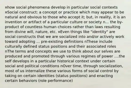 ¤how social phenomena develop in particular social contexts ¤Social construct: a concept or practice which may appear to be natural and obvious to those who accept it; but, in reality, it is an invention or artifact of a particular culture or society n... the by-product of countless human choices rather than laws resulting from divine will, nature, etc. ¤Even things like "identity" are social constructs that we are socialized into and/or actively work toward adopting ... pre-existing definitions nThese include culturally defined status positions and their associated roles nThe terms and concepts we use to think about our selves are produced and promoted through various regimes of power ....<a href='https://www.questionai.com/knowledge/kLoRaLqQ5G-the-self' class='anchor-knowledge'>the self</a> develops in a particular <a href='https://www.questionai.com/knowledge/kPjYVbCFN8-historical-context' class='anchor-knowledge'>historical context</a> under certain social and political conditions nOver time, through socialization, most of us internalize these various forms of social control by taking on certain identities (status positions) and enacting certain behaviors (role performance)