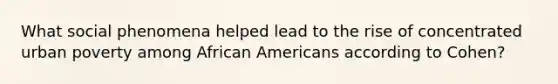 What social phenomena helped lead to the rise of concentrated urban poverty among <a href='https://www.questionai.com/knowledge/kktT1tbvGH-african-americans' class='anchor-knowledge'>african americans</a> according to Cohen?