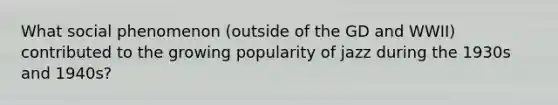 What social phenomenon (outside of the GD and WWII) contributed to the growing popularity of jazz during the 1930s and 1940s?