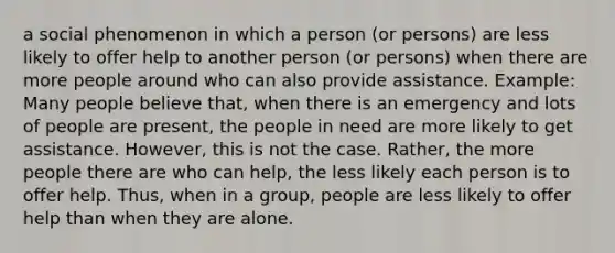 a social phenomenon in which a person (or persons) are less likely to offer help to another person (or persons) when there are more people around who can also provide assistance. Example: Many people believe that, when there is an emergency and lots of people are present, the people in need are more likely to get assistance. However, this is not the case. Rather, the more people there are who can help, the less likely each person is to offer help. Thus, when in a group, people are less likely to offer help than when they are alone.