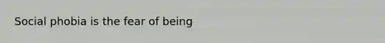 Social phobia is the fear of being