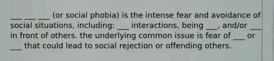 ___ ___ ___ (or social phobia) is the intense fear and avoidance of social situations, including: ___ interactions, being ___, and/or ___ in front of others. the underlying common issue is fear of ___ or ___ that could lead to social rejection or offending others.