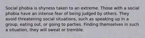 Social phobia is shyness taken to an extreme. Those with a social phobia have an intense fear of being judged by others. They avoid threatening social situations, such as speaking up in a group, eating out, or going to parties. Finding themselves in such a situation, they will sweat or tremble.