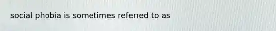 social phobia is sometimes referred to as